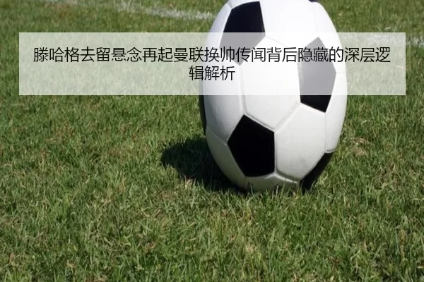 滕哈格去留悬念再起曼联换帅传闻背后隐藏的深层逻辑解析