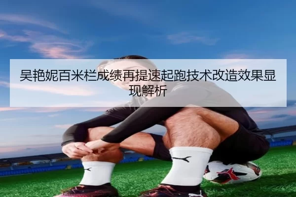 吴艳妮百米栏成绩再提速起跑技术改造效果显现解析
